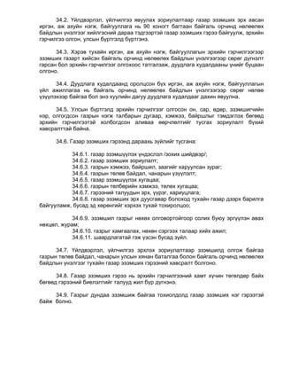 34.2. Үйлдвэрлэл, үйлчилгээ явуулах зориулалтаар газар эзэмших эрх авсан
иргэн, аж ахуйн нэгж, байгууллага нь 90 хоногт багтаан байгаль орчинд нөлөөлөх
байдлын үнэлгээг хийлгэсний дараа тэдгээртэй газар эзэмших гэрээ байгуулж, эрхийн
гэрчилгээ олгон, улсын бүртгэлд бүртгэнэ.

      34.3. Хэрэв тухайн иргэн, аж ахуйн нэгж, байгууллагын эрхийн гэрчилгээгээр
эзэмших газарт хийсэн байгаль орчинд нөлөөлөх байдлын үнэлгээгээр сөрөг дүгнэлт
гарсан бол эрхийн гэрчилгээг олгохоос татгалзаж, дуудлага худалдааны үнийг буцаан
олгоно.

      34.4. Дуудлага худалдаанд оролцсон бүх иргэн, аж ахуйн нэгж, байгууллагын
үйл ажиллагаа нь байгаль орчинд нөлөөлөх байдлын үнэлгээгээр сөрөг нөлөө
үзүүлэхээр байгаа бол энэ хуулийн дагуу дуудлага худалдааг дахин явуулна.

      34.5. Улсын бүртгэлд эрхийн гэрчилгээг олгосон он, сар, өдөр, эзэмшигчийн
нэр, олгогдсон газрын нэгж талбарын дугаар, хэмжээ, байршлыг тэмдэглэх бөгөөд
эрхийн гэрчилгээтэй холбогдсон аливаа өөрчлөлтийг тусгах зориулалт бүхий
хавсралттай байна.

      34.6. Газар эзэмших гэрээнд дараахь зүйлийг тусгана:

           34.6.1. газар эзэмшүүлэх үндэслэл /зохих шийдвэр/;
           34.6.2. газар эзэмших зориулалт;
           34.6.3. газрын хэмжээ, байршил, заагийг харуулсан зураг;
           34.6.4. газрын төлөв байдал, чанарын үзүүлэлт;
           34.6.5. газар эзэмшүүлэх хугацаа;
           34.6.6. газрын төлбөрийн хэмжээ, төлөх хугацаа;
           34.6.7. гэрээний талуудын эрх, үүрэг, хариуцлага;
           34.6.8. газар эзэмших эрх дуусгавар болоход тухайн газар дээрх барилга
байгууламж, бусад эд хөрөнгийг хэрхэх тухай тохиролцоо;

            34.6.9. эзэмшил газрыг нөхөх олговортойгоор солих буюу эргүүлэн авах
нөхцөл, журам;
            34.6.10. газрыг хамгаалах, нөхөн сэргээх талаар хийх ажил;
            34.6.11. шаардлагатай гэж үзсэн бусад зүйл.

      34.7. Үйлдвэрлэл, үйлчилгээ эрхлэх зориулалтаар эзэмшилд олгож байгаа
газрын төлөв байдал, чанарын улсын хянан баталгаа болон байгаль орчинд нөлөөлөх
байдлын үнэлгээг тухайн газар эзэмших гэрээний хавсралт болгоно.

      34.8. Газар эзэмших гэрээ нь эрхийн гэрчилгээний хамт хүчин төгөлдөр байх
бөгөөд гэрээний биелэлтийг талууд жил бүр дүгнэнэ.

     34.9. Газрыг дундаа эзэмшиж байгаа тохиолдолд газар эзэмших нэг гэрээтэй
байж болно.
 