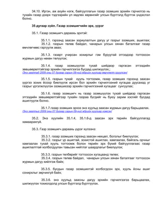 34.10. Иргэн, аж ахуйн нэгж, байгууллагын газар эзэмших эрхийн гэрчилгээ нь
тухайн газар дээрх тэдгээрийн үл хөдлөх хөрөнгийг улсын бүртгэлд бүртгэх үндэслэл
болно.

       35 дугаар зүйл. Газар эзэмшигчийн эрх, үүрэг

       35.1. Газар эзэмшигч дараахь эрхтэй:

            35.1.1. гэрээнд заасан зориулалтын дагуу уг газрыг эзэмших, ашиглах;
            35.1.2. газрын төлөв байдал, чанарын улсын хянан баталгааг газар
өмчлөгчөөс гаргуулж авах;

           35.1.3. газарт учирсан хохирлыг гэм буруутай этгээдээр тогтоосон
журмын дагуу нөхөн төлүүлэх;

           35.1.4. газар эзэмшүүлэх тухай шийдвэр                      гаргасан     этгээдийн
зөвшөөрөлтэйгээр эрхийн гэрчилгээгээ бусдад шилжүүлэх,;
/Энэ заалтад 2009 оны 07 дугаар сарын 09-ний өдрийн хуулиар өөрчлөлт оруулсан/

            35.1.5. газрын тухай хууль тогтоомж, газар эзэмших гэрээнд заасан
үүргээ зохих ёсоор биелүүлж ирсэн бол эрхийн гэрчилгээний хугацаа дуусахад уг
газрыг үргэлжлүүлэн эзэмшихээр эрхийн гэрчилгээний хугацааг сунгуулах;

            35.1.6. газар эзэмшигч нь газар эзэмшүүлэх тухай шийдвэр гаргасан
этгээдийн зөвшөөрөлтэйгээр тухайн газраа бүгдийг нь буюу зарим хэсгийг бусдад
ашиглуулж болно.

             35.1.7.газар эзэмших эрхээ энэ хуульд заасан журмын дагуу барьцаалах.
/Энэ заалтыг 2009 оны 07 дугаар сарын 09-ний өдрийн хуулиар нэмсэн/

     35.2. Энэ       хуулийн     35.1.4,   35.1.6-д   заасан    эрх   төрийн     байгууллагад
хамаарахгүй.

       35.3. Газр эзэмшигч дараахь үүрэг хүлээнэ:

           35.3.1. газар эзэмших гэрээнд заасан нөхцөл, болзлыг биелүүлэх;
           35.3.2. газрыг үр ашигтай, зохистой ашиглах, хамгаалах, байгаль орчныг
хамгаалах тухай хууль тогтоомж болон төрийн эрх бүхий байгууллагаас газар
ашиглалттай холбогдуулан тавьсан нийтлэг шаардлагыг биелүүлэх;

           35.3.3. газрын төлбөрийг тогтоосон хугацаанд төлөх;
           35.3.4. газрын төлөв байдал, чанарын улсын хянан баталгааг тогтоосон
журмын дагуу хийлгэж байх;

            35.3.5. бусдын газар эзэмшихтэй холбогдсон эрх, хууль ёсны ашиг
сонирхлыг зөрчихгүй байх;

           35.3.6. энэ хуульд заасны дагуу эрхийн гэрчилгээгээ барьцаалах,
шилжүүлэх тохиолдолд улсын бүртгэлд бүртгүүлэх.
 
