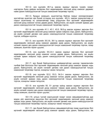 63.1.2. энэ хуулийн 48.1-д заасан журмыг зөрчиж тухайн газарт
нэвтэрсэн буюу дайран өнгөрсөн бол хөдөлмөрийн хөлсний доод хэмжээг дөрвөөс
найм дахин нэмэгдүүлсэнтэй тэнцэх хэмжээний төгрөгөөр торгох;

            63.1.3. бусдын эзэмшил, ашиглалтад байгаа газрыг хязгаарлагдмал
эрхтэйгээр ашиглах эрх бүхий этгээдэд энэ хуулийн 48.2-т заасан зориулалтаар уг
газрыг ашиглахад нь санаатайгаар саад учруулсан бол иргэнийг хөдөлмөрийн
хөлсний доод хэмжээг нэгээс дөрөв дахин, байгууллага, аж ахуйн нэгжийг арваас дөч
дахин нэмэгдүүлсэнтэй тэнцэх хэмжээний төгрөгөөр торгох;

            63.1.4. энэ хуулийн 41.1, 43.1, 43.5, 56.5-д заасан журмыг зөрчсөн бол
иргэнийг хөдөлмөрийн хөлсний доод хэмжээг арван хоёроос хорь дахин, байгууллага,
аж ахуйн нэгжийг дөчөөс ная дахин нэмэгдүүлсэнтэй тэнцэх хэмжээний төгрөгөөр
торгож, албадан нүүлгэх;

            63.1.5. энэ хуулийн 35.3.6, 38.1-д заасан журмыг зөрчсөн бол иргэнийг
хөдөлмөрийн хөлсний доод хэмжээг дөрвөөс арав дахин, байгууллага, аж ахуйн
нэгжийг хориос дөч дахин нэмэгдүүлсэнтэй тэнцэх хэмжээний төгрөгөөр торгож, газар
эзэмших, ашиглах гэрээг цуцлах;

           63.1.6. энэ хуулийн 35.3.4-т заасан журмыг зөрчсөн бол иргэнийг
хөдөлмөрийн хөлсний доод хэмжээг нэгээс дөрөв дахин, байгууллага, аж ахуйн
нэгжийг арван хоёроос хорь дахин нэмэгдүүлсэнтэй тэнцэх хэмжээний төгрөгөөр
торгох;

            63.1.7. эрх бүхий байгууллагын шийдвэргүйгээр шинээр тариалангийн
талбай бий болгосон бол иргэнийг хөдөлмөрийн хөлсний доод хэмжээг арваас хорь
дахин, байгууллага, аж ахуйн нэгжийг дөчөөс ная дахин нэмэгдүүлсэнтэй тэнцэх
хэмжээний төгрөгөөр торгож, хохирлыг нөхөн төлүүлэх;

            63.1.8. энэ хуулийн 52.2, 53.3, 54.3-т заасан журмыг зөрчсөн бол
иргэнийг хөдөлмөрийн хөлсний доод хэмжээг нэгээс дөрөв дахин, байгууллага, аж
ахуйн нэгжийг арваас хорь дахин нэмэгдүүлсэнтэй тэнцэх хэмжээний төгрөгөөр
торгож, хохирлыг нөхөн төлүүлэх;

            63.1.9. энэ хуулийн 50, 51 дүгээр зүйлд заасан журмыг зөрчсөн бол
иргэнийг хөдөлмөрийн хөлсний доод хэмжээг таваас арав дахин, байгууллага, аж
ахуйн нэгжийг хориос дөч дахин нэмэгдүүлсэнтэй тэнцэх хэмжээний төгрөгөөр торгож,
газар эзэмших, ашиглах гэрээг цуцлах;

            63.1.10. улсын тусгай хэрэгцээний газарт зохих зөвшөөрөлгүйгээр дур
мэдэн үйл ажиллагаа явуулсан бол иргэнийг хөдөлмөрийн хөлсний доод хэмжээг
арваас хорь дахин, байгууллага, аж ахуйн нэгжийг дөчөөс ная дахин нэмэгдүүлсэнтэй
тэнцэх хэмжээний төгрөгөөр торгож, хохирлыг нөхөн төлүүлэх;

            63.1.11. эрх бүхий байгууллагын зөвшөөрөлгүйгээр газар ашигласан бол
иргэнийг хөдөлмөрийн хөлсний доод хэмжээг арваас хорь дахин, байгууллага, аж
 