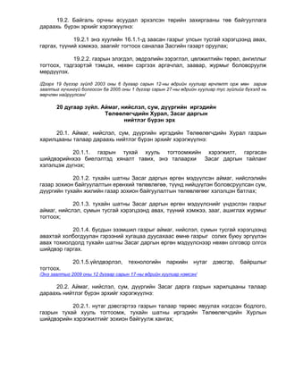 19.2. Байгаль орчны асуудал эрхэлсэн төрийн захиргааны төв байгууллага
дараахь бүрэн эрхийг хэрэгжүүлнэ:

             19.2.1 энэ хуулийн 16.1.1-д заасан газрыг улсын тусгай хэрэгцээнд авах,
гаргах, түүний хэмжээ, заагийг тогтоох саналаа Засгийн газарт оруулах;

             19.2.2. газрын элэгдэл, эвдрэлийн зэрэглэл, цөлжилтийн төрөл, ангиллыг
тогтоох, тэдгээртэй тэмцэх, нөхөн сэргээх аргачлал, заавар, журмыг боловсруулж
мөрдүүлэх.

/Дээрх 19 дүгээр зүйлд 2003 оны 6 дугаар сарын 12-ны өдрийн хуулиар өрчлөлт орж мөн зарим
заалтыг хүчингүй болгосон ба 2005 оны 1 дүгээр сарын 27-ны өдрийн хуулиар тус зүйлийг бүхэлд нь
өөрчлөн найруулсан/

       20 дугаар зүйл. Аймаг, нийслэл, сум, дүүргийн иргэдийн
                        Төлөөлөгчдийн Хурал, Засаг даргын
                               нийтлэг бүрэн эрх

     20.1. Аймаг, нийслэл, сум, дүүргийн иргэдийн Төлөөлөгчдийн Хурал газрын
харилцааны талаар дараахь нийтлэг бүрэн эрхийг хэрэгжүүлнэ:

           20.1.1. газрын тухай хууль тогтоомжийн хэрэгжилт, гаргасан
шийдвэрийнхээ биелэлтэд хяналт тавих, энэ талаархи Засаг даргын тайланг
хэлэлцэж дүгнэх;

            20.1.2. тухайн шатны Засаг даргын өргөн мэдүүлсэн аймаг, нийслэлийн
газар зохион байгуулалтын ерөнхий төлөвлөгөө, түүнд нийцүүлэн боловсруулсан сум,
дүүргийн тухайн жилийн газар зохион байгуулалтын төлөвлөгөөг хэлэлцэн батлах;

            20.1.3. тухайн шатны Засаг даргын өргөн мэдүүлснийг үндэслэн газрыг
аймаг, нийслэл, сумын тусгай хэрэгцээнд авах, түүний хэмжээ, зааг, ашиглах журмыг
тогтоох;

           20.1.4. бусдын эзэмшил газрыг аймаг, нийслэл, сумын тусгай хэрэгцээнд
авахтай холбогдуулан гэрээний хугацаа дуусахаас өмнө газрыг солих буюу эргүүлэн
авах тохиолдолд тухайн шатны Засаг даргын өргөн мэдүүлснээр нөхөн олговор олгох
шийдвэр гаргах.

             20.1.5.үйлдвэрлэл,      технологийн     паркийн    нутаг   дэвсгэр,   байршлыг
тогтоох.
/Энэ заалтыг 2009 оны 12 дугаар сарын 17-ны өдрийн хуулиар нэмсэн/

     20.2. Аймаг, нийслэл, сум, дүүргийн Засаг дарга газрын харилцааны талаар
дараахь нийтлэг бүрэн эрхийг хэрэгжүүлнэ:

           20.2.1. нутаг дэвсгэртээ газрын талаар төрөөс явуулах нэгдсэн бодлого,
газрын тухай хууль тогтоомж, тухайн шатны иргэдийн Төлөөлөгчдийн Хурлын
шийдвэрийн хэрэгжилтийг зохион байгуулж хангах;
 
