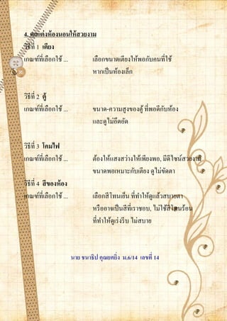 4. ตกแต่ งห้ องนอนให้ สวยงาม
วิธีที่ 1 เตียง
เกณฑ์ที่เลือกใช้ ...       เลือกขนาดเตียงให้พอกับคนที่ใช้
                           หากเป็ นห้องเล็ก

วิธีที่ 2 ตู้
เกณฑ์ที่เลือกใช้ ...                                          ั
                                 ขนาด-ความสู งของตู ้ ที่พอดีกบห้อง
                                 และดูไม่อึดอัด

วิธีที่ 3 โคมไฟ
เกณฑ์ที่เลือกใช้ ...             ต้องให้แสงสว่างให้เพียงพอ, มีดีไซน์สวยงาม
                                 ขนาดพอเหมาะกับเตียง ดูไม่ขดตา
                                                             ั
วิธีที่ 4 สี ของห้ อง
เกณฑ์ที่เลือกใช้ ...             เลือกสี โทนเย็น ที่ทาให้ดูแล้วสบายตา
                                 หรื ออาจเป็ นสี ที่เราชอบ, ไม่ใช้สีโทนร้อน
                                 ที่ทาให้ดูเร่ งรี บ ไม่สบาย


                        นาย ชนาธิป คุณยศยิ่ง ม.6/14 เลขที่ 14
 