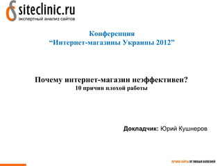 Конференция
   “Интернет-магазины Украины 2012”




Почему интернет-магазин неэффективен?
         10 причин плохой работы




                        Докладчик: Юрий Кушнеров
 