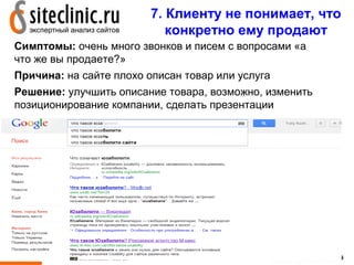 7. Клиенту не понимает, что
                            конкретно ему продают
Симптомы: очень много звонков и писем с вопросами «а
что же вы продаете?»
Причина: на сайте плохо описан товар или услуга
Решение: улучшить описание товара, возможно, изменить
позиционирование компании, сделать презентации




                                            11
 