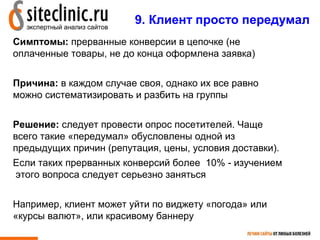 9. Клиент просто передумал
Симптомы: прерванные конверсии в цепочке (не
оплаченные товары, не до конца оформлена заявка)


Причина: в каждом случае своя, однако их все равно
можно систематизировать и разбить на группы


Решение: следует провести опрос посетителей. Чаще
всего такие «передумал» обусловлены одной из
предыдущих причин (репутация, цены, условия доставки).
Если таких прерванных конверсий более 10% - изучением
этого вопроса следует серьезно заняться


Например, клиент может уйти по виджету «погода» или
«курсы валют», или красивому баннеру
                                            13
 