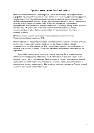 Правила выполнения Зачётной работы
На выполнение письменной зачётной работы предоставляется 90 минут времени без
перерыва. Не допускается: использование мобильного телефона, применение корректора,
запись ответов простым карандашом, применение программируемого калькулятора,
любых иных нарушений порядка. Бумага для черновиков выдаётся вместе с заданиями, и
поэтому использование дополнительной бумаги не допускается. Черновики не
проверяются и не оцениваются. В общей сложности, за зачётную работу можно получить
максимально 100 баллов. Все вопросы и задания являются зачётными, то есть,
максимальное количество баллов начисляется в случае правильных ответов на все
вопросы и задачи.
При выполнении заданий единицы физических величин следует записать в
Международной системе единиц (СИ).
Полное правильное решение вычислительных задач должно включать законы и формулы,
применение которых необходимо и достаточно для решения задачи, а также
математические преобразования, расчёты с численным ответом и, при необходимости,
рисунок, поясняющий решение. Рекомендуется провести предварительное решение на
черновике.
     Выполняйте задания в том порядке, в котором они даны. Если какое-то задание
вызывает у вас затруднение, пропустите его. К пропущенным заданиям можно будет
вернуться, если у вас останется время. За выполнение различных по сложности заданий
даётся один или более баллов (баллы за задания указаны). Баллы, полученные вами за
выполненные задания, суммируются. Постарайтесь выполнить как можно больше заданий
и набрать наибольшее количество баллов.




                                                                                 14
 