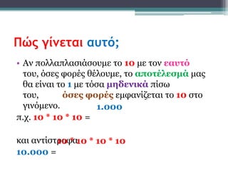 Πώς γίνεται αυτό;
• Αν πολλαπλαζιάζοσμε ηο 10 με ηον εασηό
  ηοσ, όζες θορές θέλοσμε, ηο αποηέλεζμά μας
  θα είναι ηο 1 με ηόζα μηδενικά πίζφ
  ηοσ,      όζες θορές εμθανίζεηαι ηο 10 ζηο
  γινόμενο.          1.000
π.τ. 10 * 10 * 10 =

και ανηίζηροθα10 * 10 * 10
          10 *
10.000 =
 