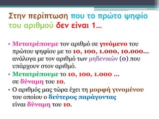 Στην περίπτωση που το πρώτο ψηφίο
του αριθμού δεν είναι 1…

• Μεηαηρέποσμε ηον αριθμό ζε γινόμενο ηοσ
  πρώηοσ υηθίοσ με ηο 10, 100, 1.000, 10.000…
  ανάλογα με ηον αριθμό ηφν μηδενικών (0) ποσ
  σπάρτοσν ζηον αριθμό.
• Μεηαηρέποσμε ηο 10, 100, 1.000 …
  ζε δύναμη ηοσ 10.
• Ο αριθμός μας ηώρα έτει ηη μορθή γινομένοσ
  ηοσ οποίοσ ο δεύηερος παράγονηας
  είναι δύναμη ηοσ 10.
 