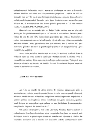 conhecimento da informática depois. Mesmo os professores no começo da carreira
docente admitem não terem sido adequadamente preparados. “Apesar da falta de
formação para as TIC, ou de uma formação insatisfatória, a maioria dos professores
atribui grande importância à formação como forma de desenvolver a sua confiança no
uso das TIC e de desenvolver uma atitude positiva para com as TIC em contexto
escolar.’’ ( Apud PERALTA, COSTA, 2007)
       Galanouli, em um estudo feito no Reino Unido, mostrou que as principais
percepções dos professores em relação às Tic’s foram: A relevância da formação para a
prática de sala de aula, 15% manifestaram preferência pelo método tradicional de
ensino, outros demonstraram certa inadequação e frustração, mas obtiveram resultados
positivos também, “sinto que estamos num bom caminho para o uso das TIC para
melhorar a qualidade de ensino e aprendizagem”( relato de um dos professores). (apud
GANOULI et al, 2004).
       As recentes pesquisas apontam que as formações docentes precisam deixar o
professor ciente de como utilizar a tecnologia e também suscitar a reflexão sobre as
conseqüências sociais e éticas que essas tecnologias podem provocar. Trata-se de uma
mudança cultural e até mesmo no trabalho docente de ensino de línguas, capaz de
atender às necessidades docentes.




       As TIC´s ao redor do mundo




       Ao redor do mundo há vários centros de pesquisas relacionadas com as
tecnologias para ensino e aprendizagem de línguas. A razão para esse grande número de
pesquisas está na tentativa de apontar o computador como foco principal do processo. A
tentativa enfatiza sua relação não apenas tecnológica, mas, para, além disso, aponta o
papel decisivo ao potencializar uma melhora em suas habilidades de comunicação e
competências lingüistas dos aprendizes de L2.
       Um estudo investigativo, feito pela University Jordânia, buscou analisar os
conhecimentos dos alunos jordanianos sobre computador. Inseriu-os nas salas de aula
de línguas visando à aprendizagem como um método mais dinâmico e criativo. Os
resultados mostraram que a maioria dos estudantes detinha conhecimentos sobre
 