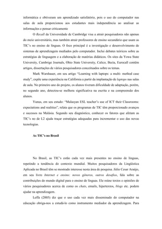 informática e obtiveram um aprendizado satisfatório, pois o uso do computador nas
salas de aula proporcionou aos estudantes mais independência ao analisar as
informações e pensar criticamente
          O Recall da Universidade de Cambridge visa a atrair pesquisadores não apenas
do meio universitário, mas também atrair professores de ensino secundário que usam as
TIC’s no ensino de línguas. O foco principal é a investigação e desenvolvimento de
sistemas de aprendizagem mediados pelo computador. Inclui debates teóricos sobre as
estratégias de linguagem e a elaboração de matérias didáticos. Os sites da Yowa State
University, Cambrige Journals, Ohio State University, Calico, Becta, Eurocall contêm
artigos, dissertações de vários pesquisadores conceituados sobre os temas.
          Mark Warshauer, em seu artigo “Learning with laptops: a multi- method case
study”, expõe uma experiência na Califórnia a partir da implantação de laptops nas salas
de aula. No primeiro ano do projeto, os alunos tiveram dificuldade de adaptação, porém,
no segundo ano, detectou-se melhora significativa na escrita e na compreensão dos
alunos.
          Yunus, em seu estudo: “Malasyan ESL teacher’s use of ICT their Classrooms:
expectations and realities”, relata que os programas de TIC têm proporcionado avanços
e sucessos na Malásia. Segundo seu diagnóstico, conhecer os fatores que afetam as
TIC’s no de L2 ajuda traçar estratégias adequadas para incrementar o uso das novas
tecnologias.


          As TIC’s no Brasil




          No Brasil, as TIC’s estão cada vez mais presentes no ensino de línguas,
repetindo a tendência do contexto mundial. Muitos pesquisadores da Lingüística
Aplicada no Brasil têm se mostrado interesse nesta área de pesquisa. Júlio Cesar Araújo,
em seu livro Internet e ensino: novos gêneros, outros desafios, fala sobre as
contribuições do mundo digital para o ensino de línguas. Ele reúne textos e opiniões de
vários pesquisadores acerca de como os chats, emails, hipertextos, blogs etc. podem
ajudar na aprendizagem.
          Leffa (2005) diz que o uso cada vez mais disseminado do computador na
educação obriga-nos a estudá-lo como instrumento mediador da aprendizagem. Para
 