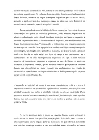 cuidado na escolha dos materiais, pois, trata-se de uma abordagem (inter) sócio-cultural
de ensino e aprendizagem. Na realidade da escola pública é muito complicado encontrar
livros didáticos, materiais de língua estrangeira disponíveis para o uso na escola,
portanto, o professor tem dois caminhos a seguir ou adota um livro disponível no
mercado ou ele mesmo irá produzir seu próprio material.

       Para a produção do material didático de língua estrangeira, é necessário levar em
consideração não apenas os conteúdos gramaticais, como também proporcionar ao
aluno o conhecimento sócio-cultural, introduzir contextos que levem o educando a
entender conjuntamente tanto o sistema estrutural linguístico, mas também como essa
língua funciona em sociedade. Visto que, não se pode ensinar uma língua isoladamente
de seus aspectos culturais. Então o papel educacional de uma língua estrangeira segundo
as orientações, tem relação com o conceito de cidadania, que é levar o aluno a entender
qual a sua função no meio social, que lugar ele ocupa e em contrapartida, ter o
conhecimento de há uma heterogeneidade linguística, ou seja, existem variadas
maneiras de comunica-se, organizar, e expressar os usos da língua em contextos
diferentes. É importante também, que no material elaborado pelo professor contenha
fatores que disponibilize ao aluno expandir seu conhecimento em relação às
características específicas de sua língua materna com as da Língua estrangeira e a partir
daí ele saberá como diferenciá-las.




A produção de materiais de ensino é uma área essencialmente prática. A teoria é
importante na medida em que forneceo suporte teórico necessário para justificar cada
atividade proposta, mas subjaz à atividade, podendo ou não ser explicitada. Quem
prepara o material precisa ter uma noção bem clara da fundamentação sobre a qual se
baseia, mas vai concentrar todo seu esforço em mostrar a prática, não a teoria.
(LEFFA, 2003).




       As novas propostas para o ensino de segunda língua, visam aprimorar o
conhecimento de mundo dos aprendizes, com propósito de inclusão, fazer com que o
aluno compreenda a nova língua a partir do meio social em que este vive, explorando
nos materiais temas que remetem a vida em sociedade desses educandos, ao buscar
 