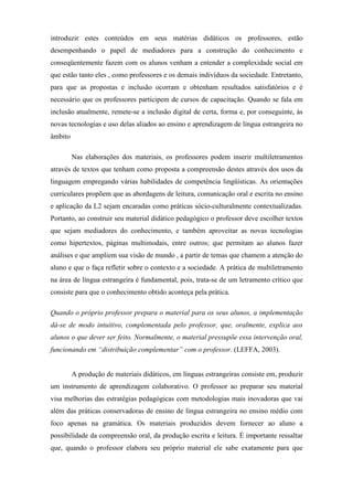 introduzir estes conteúdos em seus matérias didáticos os professores, estão
desempenhando o papel de mediadores para a construção do conhecimento e
conseqüentemente fazem com os alunos venham a entender a complexidade social em
que estão tanto eles , como professores e os demais indivíduos da sociedade. Entretanto,
para que as propostas e inclusão ocorram e obtenham resultados satisfatórios e é
necessário que os professores participem de cursos de capacitação. Quando se fala em
inclusão atualmente, remete-se a inclusão digital de certa, forma e, por conseguinte, às
novas tecnologias e uso delas aliados ao ensino e aprendizagem de língua estrangeira no
âmbito

         Nas elaborações dos materiais, os professores podem inserir multiletramentos
através de textos que tenham como proposta a compreensão destes através dos usos da
linguagem empregando várias habilidades de competência lingüísticas. As orientações
curriculares propõem que as abordagens de leitura, comunicação oral e escrita no ensino
e aplicação da L2 sejam encaradas como práticas sócio-culturalmente contextualizadas.
Portanto, ao construir seu material didático pedagógico o professor deve escolher textos
que sejam mediadores do conhecimento, e também aproveitar as novas tecnologias
como hipertextos, páginas multimodais, entre outros; que permitam ao alunos fazer
análises e que ampliem sua visão de mundo , a partir de temas que chamem a atenção do
aluno e que o faça refletir sobre o contexto e a sociedade. A prática de multiletramento
na área de língua estrangeira é fundamental, pois, trata-se de um letramento crítico que
consiste para que o conhecimento obtido aconteça pela prática.

Quando o próprio professor prepara o material para os seus alunos, a implementação
dá-se de modo intuitivo, complementada pelo professor, que, oralmente, explica aos
alunos o que dever ser feito. Normalmente, o material pressupõe essa intervenção oral,
funcionando em “distribuição complementar” com o professor. (LEFFA, 2003).


         A produção de materiais didáticos, em línguas estrangeiras consiste em, produzir
um instrumento de aprendizagem colaborativo. O professor ao preparar seu material
visa melhorias das estratégias pedagógicas com metodologias mais inovadoras que vai
além das práticas conservadoras de ensino de língua estrangeira no ensino médio com
foco apenas na gramática. Os materiais produzidos devem fornecer ao aluno a
possibilidade da compreensão oral, da produção escrita e leitura. É importante ressaltar
que, quando o professor elabora seu próprio material ele sabe exatamente para que
 