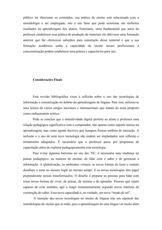 público irá direcionar os conteúdos, sua prática de ensino está relacionada com a
metodologia a ser empregada, isto é um fator que pode ocasionar em melhores
resultados na aprendizagem dos alunos. Entretanto, seria fundamental que antes do
professor estabelecer essa prática de produção de materiais ele obtivesse uma formação
anterior que lhe oferecesse subsídios para construção desse material e que a sua
formação acadêmica tenha a capacidade de incutir nesses profissionais a
conscientização podem estabelecer essa prática e capacitá-los para isto.




       Considerações Finais




       Esta revisão bibliográfica visou à reflexão sobre o uso das tecnologias de
informação e comunicação no âmbito da aprendizagem de línguas. Para isso, utilizou-se
uma leitura de vários artigos nacionais e internacionais que tratam do tema proposto
como embasamento teórico.
       Pode se concluir que a interatividade digital permite ao aluno e professor uma
relação pedagógica significativa com o computador, não apenas como suporte inócuo na
aprendizagem, mas como agente decisivo que inaugura formas inéditas de interação. A
inclusão e o uso de uma nova tecnologia não podem ser implantados sem reflexão e
treinamento adequados. É necessário que o professor passe por programas de
capacitação antes de explorar pedagogicamente esta tecnologia.
       Para evitar algumas barreiras no uso das TIC, é necessária uma mudança no
pensar pedagógico, na maneira de ensinar, de lidar com o saber e de gerenciar a
informação. A globalização, os ambientes virtuais, as novas formas de lazer e contato
desafiam o estar no mesmo lugar ao mesmo tempo. E as novas tecnologias têm papel
preponderante nessas transformações. O desafio é preparar as pessoas para lidar com
essas novas formas de viver, de pensar, de ensinar e de aprender. Pessoas que sejam
capazes de criar sentidos, agir e reagir instantaneamente segundo novas matrizes de
construção do saber. Essa nova capacidade é, na verdade, um novo “modo de ser”.
        A inserção das novas tecnologias no ensino de línguas trás um repensar das
metodologias de ensino que ai estão, pois a aprendizagem de uma língua vai muito além
 