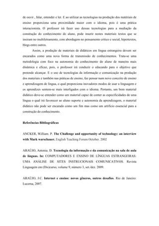 de ouvir , falar, entender e ler. E ao utilizar as tecnologias na produção dos matériais de
ensino proporciona uma proximidade maior com o idioma, pois é uma prática
interacionista. O professor irá fazer uso dessas tecnologias para a mediação da
construção do conhecimento do aluno, pode inserir nestes materiais textos que se
insiram no multiletramento, com abordagem no pensamento crítico e social, hipertextos,
blogs entre outros.
       Assim, a produção de materiais de didáticos em língua estrangeira devem ser
encarados como uma nova forma de transmissão de conhecimentos. Trata-se uma
metodologia com foco na autonomia do conhecimento do aluno de maneira mais
dinâmica e eficaz, pois, o professor irá conduzir o educando para o objetivo que
pretende alcançar. E o uso de tecnologias da informação e comunicação na produção
dos materiais e também nas práticas de ensino, faz pensar num novo conceito de ensino
e aprendizagem de língua, o qual proporciona inovadores modos de usar a linguagem e
os aprendizes sentem-se mais interligados com o idioma. Portanto, um bom material
didático deve-se entender como um material capaz de conter as especificidades de uma
língua o qual irá favorecer ao aluno suporte e autonomia da aprendizagem, o material
didático não pode ser encarado como um fim mas como um artifício essencial para a
construção do conhecimento.


Referências Bibliográficas


ANCKER, William. P. The Challenge and opportunity of technology: an interview
with Mark warschauer. English Teaching Forum October. 2002


ARAÚJO, Antonia. D. Tecnologia da informação e da comunicação na sala de aula
de línguas. In: COMPUTADORES E ENSINO DE LÍNGUAS ESTRANGEIRAS:
UMA ANÁLISE DE SITES INSTRUCIONAIS COMUNICATIVOS. Revista
Linguagem em (Dis)curso, volume 9, número 3, set./dez. 2009.


ARAÚJO, J.C. Internet e ensino: novos gêneros, outros desafios. Rio de Janeiro:
Lucerna, 2007.
 