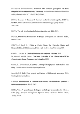 BATAINEH, Baniabdelrahman. Jordanian EFL students’ perceptions of theirs
computer literacy and exploratory case study. In: International Journal of Education
and development using ICT > Vol.2, No. 2 (2006).


BECTA. A review of the research literature on barriers to the uptake of ICT by
teachers. British Educational Communications and Technology Agency (Becta)
June, 2004.


BECTA. The role of technology in further education and skills, 2009.


BRASIL, Orientações Curriculares de Língua Estrangeira par o Ensino Médio,
Brasília, 2006.


CHAPELLE, Carol A.         Calico at Center Stage: Our Emerging Rights and
Responsibilities. CALICO Journal, 23 (1), p-p 5-15. Iowa State University,2005.


CHAPELLE, Carol. A. Language Learning and language Teaching, 2003
D . Ganouli, Murphy, Gardner. Teachers’ Perception of the effectiveness of ICT-
Competence training, Computers and education, 2004.


Grimes, D., & Warschauer, M. (2008). Learning with laptops: A multi-method case
study. Journal of Educational Computing Research.


Jung,Udo.O.H. Call: Past, present and future a Bibliometric approach. 2005,
Cambrigde University Press.


Karlstrom. Toll mediation in Focus on form activies: case studies in a grammar –
exploring environment, Recall, 2007.


LEFFA, V. J. . A aprendizagem de línguas mediada por computador. In: Vilson J.
Leffa. (Org.). Pesquisa em lingüística Aplicada: temas e métodos. Pelotas: Educat,
2006, p. 11-36.
 