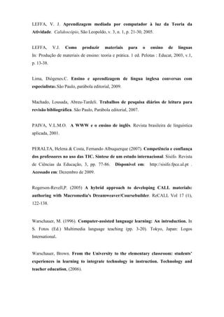 LEFFA, V. J. Aprendizagem mediada por computador à luz da Teoria da
Atividade. Calidoscópio, São Leopoldo, v. 3, n. 1, p. 21-30, 2005.


LEFFA,      V.J.   Como      produzir   materiais    para     o   ensino     de    línguas
In: Produção de materiais de ensino: teoria e prática. 1 ed. Pelotas : Educat, 2003, v.1,
p. 13-38.


Lima, Diógenes.C. Ensino e aprendizagem de língua inglesa conversas com
especialistas.São Paulo, parábola editorial, 2009.


Machado, Lousada, Abreu-Tardeli. Trabalhos de pesquisa diários de leitura para
revisão bibliográfica. São Paulo, Parábola editorial, 2007.


PAIVA, V.L.M.O. A WWW e o ensino de inglês. Revista brasileira de linguística
aplicada, 2001.


PERALTA, Helena & Costa, Fernando Albuquerque (2007). Competência e confiança
dos professores no uso das TIC. Síntese de um estudo internacional. Sísifo. Revista
de Ciências da Educação, 3, pp. 77-86.        Disponível em:      http://sisifo.fpce.ul.pt .
Acessado em: Dezembro de 2009.


Rogerson-Revell,P. (2005) A hybrid approach to developing CALL materials:
authoring with Macromedia's Dreamweaver/Coursebuilder. ReCALL Vol 17 (1),
122-138.


Warschauer, M. (1996). Computer-assisted language learning: An introduction. In
S. Fotos (Ed.) Multimedia language teaching (pp. 3-20). Tokyo, Japan: Logos
International.


Warschauer, Brown. From the University to the elementary classroom: students’
experiences in learning to integrate technology in instruction. Technology and
teacher education, (2006).
 