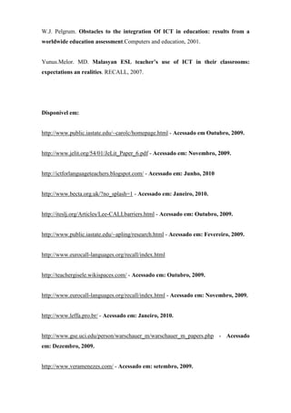 W.J. Pelgrum. Obstacles to the integration Of ICT in education: results from a
worldwide education assessment.Computers and education, 2001.


Yunus.Melor. MD. Malasyan ESL teacher’s use of ICT in their classrooms:
expectations an realities. RECALL, 2007.




Disponível em:


http://www.public.iastate.edu/~carolc/homepage.html - Acessado em Outubro, 2009.


http://www.jelit.org/54/01/JeLit_Paper_6.pdf - Acessado em: Novembro, 2009.


http://ictforlanguageteachers.blogspot.com/ - Acessado em: Junho, 2010


http://www.becta.org.uk/?no_splash=1 - Acessado em: Janeiro, 2010.


http://iteslj.org/Articles/Lee-CALLbarriers.html - Acessado em: Outubro, 2009.


http://www.public.iastate.edu/~apling/research.html - Acessado em: Fevereiro, 2009.


http://www.eurocall-languages.org/recall/index.html


http://teachergisele.wikispaces.com/ - Acessado em: Outubro, 2009.


http://www.eurocall-languages.org/recall/index.html - Acessado em: Novembro, 2009.


http://www.leffa.pro.br/ - Acessado em: Janeiro, 2010.


http://www.gse.uci.edu/person/warschauer_m/warschauer_m_papers.php - Acessado
em: Dezembro, 2009.


http://www.veramenezes.com/ - Acessado em: setembro, 2009.
 