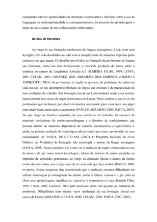 computador oferece oportunidades de interação comunicativa e reflexões sobre o uso da
linguagem na contemporaneidade e, consequentemente, do processo de aprendizagem a
partir da constituição de um conhecimento colaborativo.


       Revisão de literatura


       Ao longo de sua formação, professores de línguas estrangeiras (LEs), neste caso
de inglês, têm sido desafiados ao lidar com a complexidade de situações impostas pelos
contextos em que atuam. Os desafios envolvidos na formação de professores de línguas
são inúmeros, como nos tem demonstrado a crescente produção de livros sobre a
temática no campo da Lingüística Aplicada (cf. ALMEIDA FILHO, 1999; LEFFA,
2001; CELANI, 2003; GIMENEZ, 2002; ABRAHÃO, 2004; GIMENEZ, JORDÃO E
ANDREOTTI, 2005). Os professores de inglês se queixam de problemas de ordem da
vida escolar, de seu desempenho limitado na língua que ensinam e da precariedade de
suas condições de trabalho. Sua formação inicial nas Universidades tende a ser restrita,
especialmente nos cursos de dupla licenciatura em Letras. Neste cenário, o que se vê são
professores que reclamam por desenvolvimento continuado para exercerem seu papel
com criatividade, motivação e autonomia (PAIVA E ABRAHÃO, 2000; PAIVA, 2003).
No que tange os desafios impostos por seus contextos de trabalho, há escassez de
materiais mediadores do ensino/aprendizagem e o domínio de conhecimentos que
possam utilizar os materiais disponíveis de maneira comunicativa e significativa e,
ainda, na própria produção de tecnologias educacionais que sejam apropriadas às suas
comunidades (cf. PAIVA, 2003; CELANI, (2003). O Programa Nacional do Livro
Didático do Ministério da Educação não contempla o ensino de língua estrangeira
(PAIVA, 2003). Neste contexto, não é raro ver o professor de inglês circunscrito ao uso
da lousa e do giz como únicas tecnologias; relatos de práticas de ensino pautadas na
repetição de conteúdos gramaticais ao longo da educação básica e alunos de ensino
médio desmotivados, sem a esperança de ter uma aula que faça sentido (PAIVA, 2006,
no prelo). Ainda, pesquisas têm demonstrado que o professor encontra dificuldade em
utilizar tecnologias já consagradas no ensino, como a leitura, a lousa e o giz, para se
obter uma aprendizagem significativa, interativa e comunicativa (veja Almeida Filho,
1999; Celani, 2003; Gimenez, 2002 para discussão sobre esta questão na formação do
professor). Dificuldades estas muitas vezes resultantes de sua formação inicial nos
cursos de Letras (ABRAHÃO e PAIVA, 2000; CELANI, 2003; PAIVA, 2003, 2005).
 