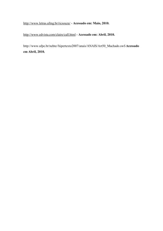 http://www.letras.ufmg.br/ricsouza/ - Acessado em: Maio, 2010.


http://www.edvista.com/claire/call.html - Acessado em: Abril, 2010.


http://www.ufpe.br/nehte//hipertexto2007/anais/ANAIS/Art50_Machado.swf-Acessado
em Abril, 2010.
 