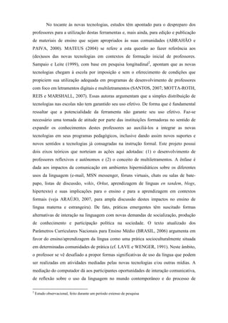 No tocante às novas tecnologias, estudos têm apontado para o despreparo dos
professores para a utilização destas ferramentas e, mais ainda, para edição e publicação
de materiais de ensino que sejam apropriados às suas comunidades (ABRAHÃO e
PAIVA, 2000). MATEUS (2004) se refere a esta questão ao fazer referência aos
(des)usos das novas tecnologias em contextos de formação inicial de professores.
Sampaio e Leite (1999), com base em pesquisa longitudinal2, apontam que as novas
tecnologias chegam à escola por imposição e sem o oferecimento de condições que
propiciem sua utilização adequada em programas de desenvolvimento de professores
com foco em letramentos digitais e multiletramentos (SANTOS, 2007; MOTTA-ROTH,
REIS e MARSHALL, 2007). Essas autoras argumentam que a simples distribuição de
tecnologias nas escolas não tem garantido seu uso efetivo. De forma que é fundamental
ressaltar que a potencialidade da ferramenta não garante seu uso efetivo. Faz-se
necessário uma tomada de atitude por parte das instituições formadoras no sentido de
expandir os conhecimentos destes professores ao auxiliá-los a integrar as novas
tecnologias em seus programas pedagógicos, inclusive dando assim novos suportes e
novos sentidos a tecnologias já consagradas na instrução formal. Este projeto possui
dois eixos teóricos que norteiam as ações aqui adotadas: (1) o desenvolvimento de
professores reflexivos e autônomos e (2) o conceito de multiletramentos. A ênfase é
dada aos impactos da comunicação em ambientes hipermidiáticos sobre os diferentes
usos da linguagem (e-mail, MSN messenger, fóruns virtuais, chats ou salas de bate-
papo, listas de discussão, wikis, Orkut, aprendizagem de línguas en tandem, blogs,
hipertexto) e suas implicações para o ensino e para a aprendizagem em contextos
formais (veja ARAÚJO, 2007, para ampla discussão destes impactos no ensino de
língua materna e estrangeira). De fato, práticas emergentes têm suscitado formas
alternativas de interação na linguagem com novas demandas de socialização, produção
de conhecimento e participação política na sociedade. O texto atualizado dos
Parâmetros Curriculares Nacionais para Ensino Médio (BRASIL, 2006) argumenta em
favor do ensino/aprendizagem da língua como uma prática socioculturalmente situada
em determinadas comunidades de prática (cf. LAVE e WENGER, 1991). Neste âmbito,
o professor se vê desafiado a propor formas significativas de uso da língua que podem
ser realizadas em atividades mediadas pelas novas tecnologias e/ou outras mídias. A
mediação do computador dá aos participantes oportunidades de interação comunicativa,
de reflexão sobre o uso da linguagem no mundo contemporâneo e do processo de

2
    Estudo observacional, feito durante um período extenso de pesquisa
 