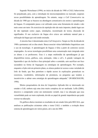 Segundo Warschauer (1996), no início da década de 1980 o CALL behaviorista
foi prejudicado, pois, com a introdução de microcomputadores no mercado, surgiram
novas possibilidades de aprendizagem. No entanto, surge o Call Comunicativo na
década de 1980 que se baseava na abordagem comunicativa de ensino e aprendizagem
de línguas. O computador passa a ser utilizado como uma ferramenta de estudo e não
mais como um tutor. Os exercícios de repetição não são mais impostos, dando lugar aos
de não repetição como: jogos, simulações, reconstrução de textos, discussão de
significados. O uso exclusivo da língua alvo criava um ambiente natural para a
utilização da língua que está sendo ensinada.
         A terceira fase é denominada como Call Integrativo. Surgiu no fim da década de
1980 e permanece até os dias atuais. Busca associar várias habilidades linguísticas com
o uso da tecnologia. A aprendizagem de línguas é feita a partir de contextos sociais
empregados. As novas tecnologias possibilitam uma comunicação mais integrada entre
os alunos e os professores. Essa é a etapa multimídia da aprendizagem já que
disponibiliza textos, gráficos, som, animação, vídeo e cd’s. A grande vantagem da
hipermídia é que ela facilita o foco principal sobre o conteúdo, sem sacrificar um foco
secundário na forma de linguagem ou estratégias de aprendizagem. Por exemplo,
enquanto a lição está em primeiro plano, os alunos podem ter acesso a uma variedade de
links de fundo, que lhes permitem o rápido acesso às explicações gramaticais ou
exercícios, vocabulário, informações de pronúncia, ou perguntas que tendem a
incentivá-los a adotar uma estratégia de aprendizagem adequada.” (WARSCHAUER,
1996).
         Muitos pesquisadores da área de Linguística Aplicada têm se interessado em
estudar a Call, embora seja uma área muito complexa de ser analisada. Leffa (2006),
descreve o computador como um instrumento versátil, mas é na educação que essa
versatilidade pode ser mais explorada, devido ao papel de grande importância que pode
exercer na educação.
         Os gráficos abaixo mostram os resultados de um estudo feito pelo RECALL, que
analisou as publicações existentes sobre o tema CALL e também a evolução desse
sistema de aprendizagem em vários países, até o ano de 2004.
 