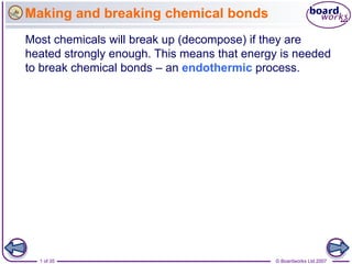 Making and breaking chemical bonds
Most chemicals will break up (decompose) if they are
heated strongly enough. This means that energy is needed
to break chemical bonds – an endothermic process.




  1 of 35                                    © Boardworks Ltd 2007
 