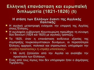 Ελληνική επανάσταση και ευρωπαϊκή
    διπλωματία (1821-1826) (5)
    Η στάση των Ελλήνων έναντι της Αγγλικής
                   πολιτικής:
 Η αγγλική μεταστροφή ενίσχυσε την επιρροή της Αγγλίας
  στους Έλληνες.
 Η αγγλόφιλη κυβέρνηση Κουντουριώτη προώθησε τη σύναψη
  δύο δανείων (1824 και 1825) με αγγλικές τράπεζες.
 Το 1825, όταν η επανάσταση κινδύνευε εξαιτίας της
  σύμπραξης τουρκοαιγυπτιακών δυνάμεων, οι περισσότεροι
  Έλληνες αρχηγοί, πολιτικοί και στρατιωτικοί, υπέγράψαν την
  «πράξη προστασίας» ή «πράξη υποτέλειας»:
   • Με αυτή ζητούσαν από την Αγγλία να αναλάβει την
     προστασία των Ελλήνων.
 Ένας από τους λίγους που δεν υπέγραψαν ήταν ο Δημήτριος
  Υψηλάντης.
 