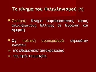 Το κίνημα του Φιλελληνισμού (1)

   Ορισμός: Κίνημα συμπαράστασης στους
    αγωνιζόμενους Έλληνες σε Ευρώπη και
    Αμερική.

Ως     πολιτική  συμπεριφορά,   στρεφόταν
 εναντίον:
⇛ της οθωμανικής αυτοκρατορίας
⇛ της Ιερής συμμαχίας.
 