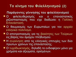 Το κίνημα του Φιλελληνισμού (2)
    Παράγοντες γέννησης του φιλελληνισμού
   Ο     φιλελευθερισμός   και  ο    επαναστατικός
    ριζοσπαστισμός που είχε διαδώσει η Γαλλική
    Επανάσταση.
   Ο θαυμασμός των Ευρωπαίων για τον αρχαίο
    ελληνικό πολιτισμό.
   Ο αποτροπιασμός για τις βιαιότητες των Τούρκων
    εις βάρος του άμαχου πληθυσμού.
   Η συγκίνηση από τις ελληνικές επιτυχίες των δύο
    πρώτων χρόνων της επανάστασης.
   Ο τυχοδιωκτισμός, δηλαδή το ενδιαφέρον μόνο για
    χρήματα και αξιώματα, ορισμένων.
 