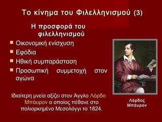 Το κίνημα του Φιλελληνισμού (3)
         Η προσφορά του
           φιλελληνισμού
   Οικονομική ενίσχυση
   Εφόδια
   Ηθική συμπαράσταση
   Προσωπική συμμετοχή           στον
    αγώνα

Ιδιαίτερη μνεία αξίζει στον Άγγλο Λόρδο
                                           Λόρδος
      Μπάυρον ο οποίος πέθανε στο         Μπάυρον
    πολιορκημένο Μεσολόγγι το 1824.
 