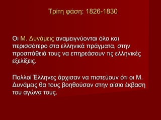 Τρίτη φάση: 1826-1830



Οι Μ. Δυνάμεις αναμειγνύονται όλο και
περισσότερο στα ελληνικά πράγματα, στην
προσπάθειά τους να επηρεάσουν τις ελληνικές
εξελίξεις.

Πολλοί Έλληνες άρχισαν να πιστεύουν ότι οι Μ.
Δυνάμεις θα τους βοηθούσαν στην αίσια έκβαση
του αγώνα τους.
 