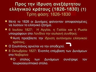 Προς την ίδρυση ανεξάρτητου
    ελληνικού κράτους (1826-1830) (1)
           Τρίτη φάση: 1826-1830
   Μετά το 1826 οι Δυνάμεις φαίνονταν αποφασισμένες
    να λύσουν το ελληνικό ζήτημα.
   6 Ιουλίου 1827: Η Αγγλία, η Γαλλία και η Ρωσία
    υπογράφουν στο Λονδίνο την ιουλιανή συνθήκη:
     Αυτή προέβλεπε την ίδρυση αυτόνομου ελληνικού
       κράτους.
   Ο Σουλτάνος αρνείται να την αποδεχτεί.
   8 Οκτωβρίου 1827: Ένοπλη επέμβαση των Δυνάμεων
    στο Ναβαρίνο
     Ο στόλος των Δυνάμεων συνέτριψε τον
       τουρκοαιγυπτιακό στόλο.
 