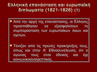 Ελληνική επανάσταση και ευρωπαϊκή
    διπλωματία (1821-1826) (1)

   Από την αρχή της επανάστασης, οι Έλληνες
    προσπάθησαν     να    εξασφαλίσουν    τη
    συμπαράσταση των ευρωπαϊκών λαών και
    ηγετών.

   Τόνιζαν από τις πρώτες προκηρύξεις τους,
    όπως και στην Α’ Εθνοσυνέλευση, ότι ο
    αγώνας τους είναι εθνικός και όχι
    κοινωνικοανατρεπτικός.
 