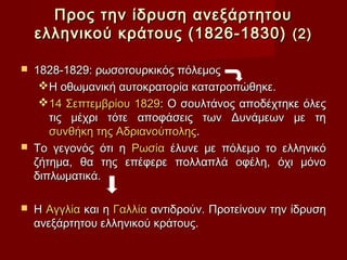 Προς την ίδρυση ανεξάρτητου
    ελληνικού κράτους (1826-1830) (2)

   1828-1829: ρωσοτουρκικός πόλεμος
     Η οθωμανική αυτοκρατορία κατατροπώθηκε.
     14 Σεπτεμβρίου 1829: Ο σουλτάνος αποδέχτηκε όλες
       τις μέχρι τότε αποφάσεις των Δυνάμεων με τη
       συνθήκη της Αδριανούπολης.
   Το γεγονός ότι η Ρωσία έλυνε με πόλεμο το ελληνικό
    ζήτημα, θα της επέφερε πολλαπλά οφέλη, όχι μόνο
    διπλωματικά.

   Η Αγγλία και η Γαλλία αντιδρούν. Προτείνουν την ίδρυση
    ανεξάρτητου ελληνικού κράτους.
 