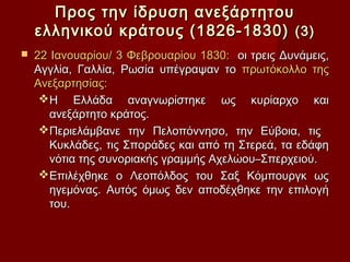 Προς την ίδρυση ανεξάρτητου
    ελληνικού κράτους (1826-1830) (3)
   22 Ιανουαρίου/ 3 Φεβρουαρίου 1830: οι τρεις Δυνάμεις,
    Αγγλία, Γαλλία, Ρωσία υπέγραψαν το πρωτόκολλο της
    Ανεξαρτησίας:
     Η Ελλάδα αναγνωρίστηκε ως κυρίαρχο και
       ανεξάρτητο κράτος.
     Περιελάμβανε την Πελοπόννησο, την Εύβοια, τις
       Κυκλάδες, τις Σποράδες και από τη Στερεά, τα εδάφη
       νότια της συνοριακής γραμμής Αχελώου–Σπερχειού.
     Επιλέχθηκε ο Λεοπόλδος του Σαξ Κόμπουργκ ως
       ηγεμόνας. Αυτός όμως δεν αποδέχθηκε την επιλογή
       του.
 