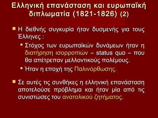 Ελληνική επανάσταση και ευρωπαϊκή
    διπλωματία (1821-1826) (2)

   Η διεθνής συγκυρία ήταν δυσμενής για τους
    Έλληνες :
     Στόχος των ευρωπαϊκών δυνάμεων ήταν η
      διατήρηση ισορροπιών – status quo – που
      θα απέτρεπαν μελλοντικούς πολέμους.
     Ήταν η εποχή της Παλινόρθωσης.

   Σε αυτές τις συνθήκες η ελληνική επανάσταση
    αποτελούσε πρόβλημα και ήταν μία από τις
    συνιστώσες του ανατολικού ζητήματος.
 