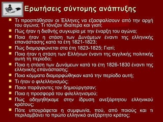 Ερωτήσεις σύντομης ανάπτυξης
   Τι προσπάθησαν οι Έλληνες να εξασφαλίσουν από την αρχή
    του αγώνα; Τι τόνιζαν ιδιαίτερα και γιατί;
   Πώς ήταν η διεθνής συγκυρία με την έναρξη του αγώνα;
   Ποια ήταν η στάση των Δυνάμεων έναντι της ελληνικής
    επανάστασης κατά τα έτη 1821-1823;
   Πώς διαμορφώνεται στα έτη 1823-1825; Γιατί;
   Ποια ήταν η στάση των Ελλήνων έναντι της αγγλικής πολιτικής
    αυτή τη περίοδο;
   Ποια η στάση των Δυνάμεων κατά τα έτη 1826-1830 έναντι της
    ελληνικής επανάστασης;
   Ποια κόμματα διαμορφώθηκαν κατά την περίοδο αυτή;
   Τι ήταν ο φιλελληνισμός;
   Ποιοι παράγοντες τον δημιούργησαν;
   Ποια η προσφορά του φιλελληνισμού;
   Πώς οδηγηθήκαμε στην ίδρυση ανεξάρτητου ελληνικού
    κράτους;
   Πότε υπογράφεται η συμφωνία, πού, από ποιούς και τι
    περιλαμβάνει το πρώτο ελληνικό ανεξάρτητο κράτος;
 