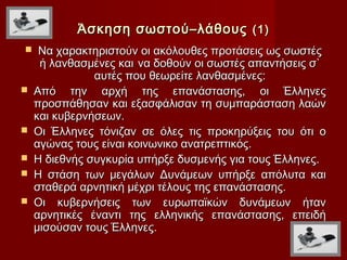 Άσκηση σωστού–λάθους (1)
    Να χαρακτηριστούν οι ακόλουθες προτάσεις ως σωστές
     ή λανθασμένες και να δοθούν οι σωστές απαντήσεις σ`
               αυτές που θεωρείτε λανθασμένες:
   Από την αρχή της επανάστασης, οι Έλληνες
    προσπάθησαν και εξασφάλισαν τη συμπαράσταση λαών
    και κυβερνήσεων.
   Οι Έλληνες τόνιζαν σε όλες τις προκηρύξεις του ότι ο
    αγώνας τους είναι κοινωνικο ανατρεπτικός.
   Η διεθνής συγκυρία υπήρξε δυσμενής για τους Έλληνες.
   Η στάση των μεγάλων Δυνάμεων υπήρξε απόλυτα και
    σταθερά αρνητική μέχρι τέλους της επανάστασης.
   Οι κυβερνήσεις των ευρωπαϊκών δυνάμεων ήταν
    αρνητικές έναντι της ελληνικής επανάστασης, επειδή
    μισούσαν τους Έλληνες.
 