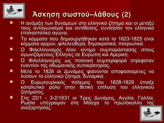 Άσκηση σωστού–λάθους (2)
   Η ανάμιξη των δυνάμεων στο ελληνικό ζήτημα και οι μεταξύ
    τους ανταγωνισμοί και αντιθέσεις, ευνόησαν τον ελληνικό
    επαναστατικό αγώνα.
   Τα κόμματα που δημιουργήθηκαν κατά το 1823-1825 είναι
    κόμματα αρχών, φιλελεύθερα, δημοκρατικά, πατριωτικά.
   Ο Φιλελληνισμός ήταν κίνημα συμπαράστασης στους
    αγωνιζόμενους Έλληνες σε Ευρώπη και Αμερική.
   Ο Φιλελληνισμός ως πολιτική συμπεριφορά στρεφόταν
    εναντίον της οθωμανικής αυτοκρατορίας.
   Μετά το 1826 οι Δυνάμεις φαίνονται αποφασισμένες να
    λύσουν το ελληνικό ζήτημα, δυναμικά.
   Ο Ευρωτουρκικός πόλεμος του 1828-1829 έπαιξε
    καταλυτικό ρόλο στην θετική επίλυση του ελληνικού
    ζητήματος.
   Στις 22/1 - 3-2/1831 οι Τρεις Δυνάμεις, Αγγλία, Γαλλία,
    Ρωσία υπέγραψαν στη Μόσχα το πρωτόκολλο της
    ανεξαρτησίας.
 