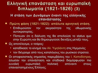 Ελληνική επανάσταση και ευρωπαϊκή
        διπλωματία (1821-1826) (3)
     Η στάση των Δυνάμεων έναντι της ελληνικής
                   επανάστασης
  Πρώτη φάση (1821-1822): απόλυτα αρνητική στάση.
   • Επιθυμούσαν      την   ακεραιότητα    της    οθωμανικής
     αυτοκρατορίας.
   • Πίστευαν ότι η διάλυση της θα απειλούσε το status quo
     στην Ευρώπη και θα δημιουργούσε διενέξεις μεταξύ τους.
 Ως αποτέλεσμα, ο τσάρος:
   • καταδίκασε το κίνημά του Αλ. Υψηλάντη στις Ηγεμονίες
   • τον διέγραψε από τους καταλόγους του ρωσικού στρατού.
 Οι αποφασιστικής σημασίας παρεμβάσεις του Ι. Καποδίστρια,
  έσωσαν την επανάσταση και σταδιακά διαμόρφωσαν πιο
  ευνοϊκή     ευρωπαϊκή       πολιτική    απέναντι     στους
  επαναστατημένους Έλληνες.
 