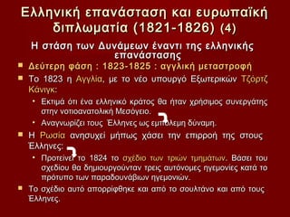 Ελληνική επανάσταση και ευρωπαϊκή
    διπλωματία (1821-1826) (4)
    Η στάση των Δυνάμεων έναντι της ελληνικής
                  επανάστασης
 Δεύτερη φάση : 1823-1825 : αγγλική μεταστροφή
 Το 1823 η Αγγλία, με το νέο υπουργό Εξωτερικών Τζόρτζ
  Κάνιγκ:
    • Εκτιμά ότι ένα ελληνικό κράτος θα ήταν χρήσιμος συνεργάτης
      στην νοτιοανατολική Μεσόγειο.
    • Αναγνωρίζει τους Έλληνες ως εμπόλεμη δύναμη.
   Η Ρωσία ανησυχεί μήπως χάσει την επιρροή της στους
    Έλληνες:
   • Προτείνει το 1824 το σχέδιο των τριών τμημάτων. Βάσει του
     σχεδίου θα δημιουργούνταν τρεις αυτόνομες ηγεμονίες κατά το
     πρότυπο των παραδουνάβιων ηγεμονιών.
 Το σχέδιο αυτό απορρίφθηκε και από το σουλτάνο και από τους
  Έλληνες.
 