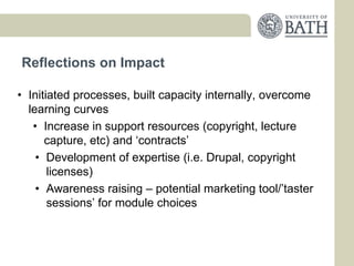 Reflections on Impact

• Initiated processes, built capacity internally, overcome
  learning curves
   • Increase in support resources (copyright, lecture
      capture, etc) and ‘contracts’
    • Development of expertise (i.e. Drupal, copyright
       licenses)
    • Awareness raising – potential marketing tool/’taster
       sessions’ for module choices
 