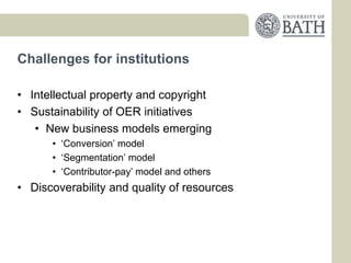 Challenges for institutions

• Intellectual property and copyright
• Sustainability of OER initiatives
   • New business models emerging
      • ‘Conversion’ model
      • ‘Segmentation’ model
      • ‘Contributor-pay’ model and others
• Discoverability and quality of resources
 