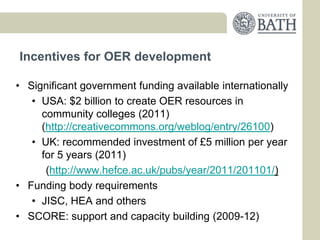 Incentives for OER development

• Significant government funding available internationally
   • USA: $2 billion to create OER resources in
     community colleges (2011)
     (http://creativecommons.org/weblog/entry/26100)
   • UK: recommended investment of £5 million per year
     for 5 years (2011)
      (http://www.hefce.ac.uk/pubs/year/2011/201101/)
• Funding body requirements
   • JISC, HEA and others
• SCORE: support and capacity building (2009-12)
 