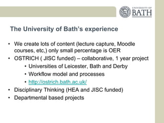 The University of Bath’s experience

• We create lots of content (lecture capture, Moodle
  courses, etc,) only small percentage is OER
• OSTRICH ( JISC funded) – collaborative, 1 year project
      • Universities of Leicester, Bath and Derby
      • Workflow model and processes
      • http://ostrich.bath.ac.uk/
• Disciplinary Thinking (HEA and JISC funded)
• Departmental based projects
 