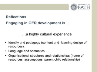 Reflections
Engaging in OER development is…


           …a highly cultural experience

• Identity and pedagogy (content and learning design of
  resources).
• Language and semantics
• Organisational structures and relationships (home of
  resources, assumptions, parent-child relationship)
 