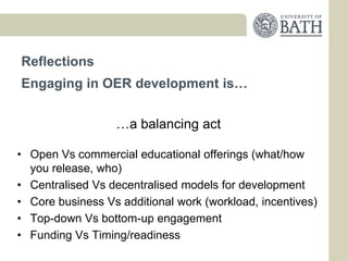 Reflections
Engaging in OER development is…


                  …a balancing act

• Open Vs commercial educational offerings (what/how
  you release, who)
• Centralised Vs decentralised models for development
• Core business Vs additional work (workload, incentives)
• Top-down Vs bottom-up engagement
• Funding Vs Timing/readiness
 