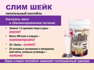СЛИМ ШЕЙК
питательный коктейль
Контроль веса
  и сбалансированное питание
• Замена 1-2 приемов пищи в день -
    вкусно!
• Всего 200 ккал в порции –
    низкокалорийно!
•   25 г белка – сытно!
• 20 основных витаминов и минералов,
  клетчатка, сложные углеводы –
    полезно!
Один стакан коктейля заменяет полноценный завтрак
 