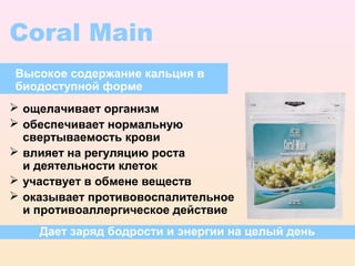 Coral Main
Высокое содержание кальция в
биодоступной форме
 ощелачивает организм
 обеспечивает нормальную
  свертываемость крови
 влияет на регуляцию роста
  и деятельности клеток
 участвует в обмене веществ
 оказывает противовоспалительное
  и противоаллергическое действие
    Дает заряд бодрости и энергии на целый день
 