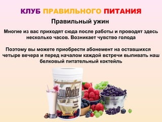 КЛУБ ПРАВИЛЬНОГО ПИТАНИЯ
                 Правильный ужин
Многие из вас приходят сюда после работы и проводят здесь
        несколько часов. Возникает чувство голода

 Поэтому вы можете приобрести абонемент на оставшихся
четыре вечера и перед началом каждой встречи выпивать наш
              белковый питательный коктейль
 