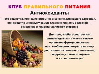 КЛУБ ПРАВИЛЬНОГО ПИТАНИЯ
                  Антиоксиданты
– это вещества, имеющие огромное значение для нашего здоровья,
    они сводят к минимуму самую главную причину болезней –
             окисление и приостанавливают старение

                              Для того, чтобы естественная
                            антиоксидантная система нашего
                              организма функционировала,
                           нам необходимо получать из пищи
                           достаточно питательных элементов,
                               содержащих антиоксиданты
                                   и их составляющие
 